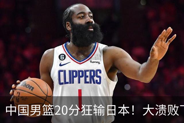 中国男篮20分狂输日本！大溃败下露出四块伤疤！再度崛起必须彻改